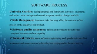 SOFTWARE PROCESS
Umbrella Activities :complemented the framework activities. In general,
and help a team manage and control progress, quality, change, and risk.
Risk Management :assesses risks that may affect the outcome of the
project or the quality of the product.
Software quality assurance: defines and conducts the activities
required to ensure software quality.
Technical reviews: asses software engineering work products in an effort
to uncover and remove errors before they are propagated to the next activity.
 