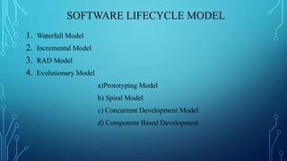 SOFTWARE LIFECYCLE MODEL
1. Waterfall Model
2. Incremental Model
3. RAD Model
4. Evolutionary Model
a)Prototyping Model
b) Spiral Model
c) Concurrent Development Model
d) Component Based Development
 