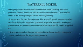 WATERFALL MODEL
Many people dismiss the waterfall as obsolete and it certainly does have
problems. But this model can still be used in some situation. The waterfall
model is the oldest paradigm for software engineering.
However,over the past three decades. The waterfall model, sometimes called
the classic life cycle, suggests a systematic,sequential approach. Among the
problems that are sometimes encountered when the waterfall model is applied
are:
• Real projects rarely follow the sequential flow that the model, change can
cause confusion as the project team proceeds.
 
