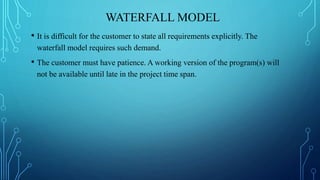 WATERFALL MODEL
• It is difficult for the customer to state all requirements explicitly. The
waterfall model requires such demand.
• The customer must have patience. A working version of the program(s) will
not be available until late in the project time span.
 