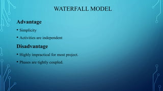 WATERFALL MODEL
Advantage
• Simplicity
• Activities are independent
Disadvantage
• Highly impractical for most project.
• Phases are tightly coupled.
 