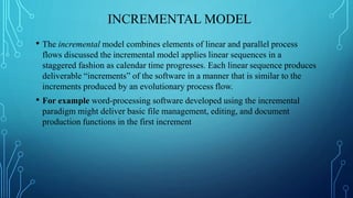 INCREMENTAL MODEL
• The incremental model combines elements of linear and parallel process
flows discussed the incremental model applies linear sequences in a
staggered fashion as calendar time progresses. Each linear sequence produces
deliverable “increments” of the software in a manner that is similar to the
increments produced by an evolutionary process flow.
• For example word-processing software developed using the incremental
paradigm might deliver basic file management, editing, and document
production functions in the first increment
 