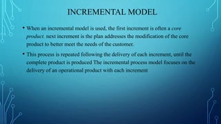 INCREMENTAL MODEL
• When an incremental model is used, the first increment is often a core
product. next increment is the plan addresses the modification of the core
product to better meet the needs of the customer.
• This process is repeated following the delivery of each increment, until the
complete product is produced The incremental process model focuses on the
delivery of an operational product with each increment
 