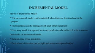 INCREMENTAL MODEL
Merits of Incremental Model
• The incremental model can be adopted when there are less involved in the
project.
• Technical risks can be managed with each other increment.
• For a very small time span at least cope product can be delivered to the customer
Drawbacks of Incremental model
• Iteration may create confusion.
• Each phase of iteration can be rigid and many overlap each other.
 