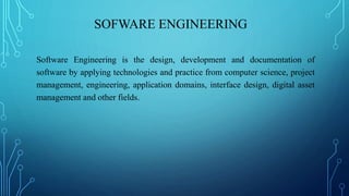 SOFWARE ENGINEERING
Software Engineering is the design, development and documentation of
software by applying technologies and practice from computer science, project
management, engineering, application domains, interface design, digital asset
management and other fields.
 