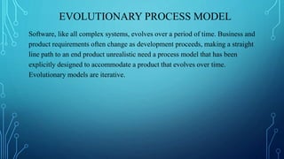 EVOLUTIONARY PROCESS MODEL
Software, like all complex systems, evolves over a period of time. Business and
product requirements often change as development proceeds, making a straight
line path to an end product unrealistic need a process model that has been
explicitly designed to accommodate a product that evolves over time.
Evolutionary models are iterative.
 