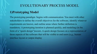 EVOLUTIONARY PROCESS MODEL
1)Prototyping Model
The prototyping paradigm begins with communication. You meet with other
stakeholders to define the overall objectives for the software, identify whatever
requirements are known, and outline areas where further definition is
mandatory. A prototyping iteration is planned quickly, and modeling (in the
form of a “quick design”)occurs. A quick design focuses on a representation of
those aspects of the software that will be visible to end users (e.g., human
interface layout or output display
 