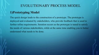 EVOLUTIONARY PROCESS MODEL
1)Prototyping Model
The quick design leads to the construction of a prototype. The prototype is
deployed and evaluated by stakeholders, who provide feedback that is used to
further refine requirements. Iteration occurs as the prototype is tuned to satisfy
the needs of various stakeholders, while at the same time enabling you to better
understand what needs to be done.
 