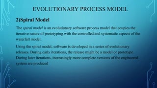 EVOLUTIONARY PROCESS MODEL
2)Spiral Model
The spiral model is an evolutionary software process model that couples the
iterative nature of prototyping with the controlled and systematic aspects of the
waterfall model.
Using the spiral model, software is developed in a series of evolutionary
releases. During early iterations, the release might be a model or prototype.
During later iterations, increasingly more complete versions of the engineered
system are produced
 