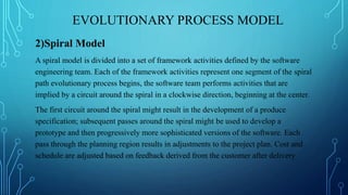 EVOLUTIONARY PROCESS MODEL
2)Spiral Model
A spiral model is divided into a set of framework activities defined by the software
engineering team. Each of the framework activities represent one segment of the spiral
path evolutionary process begins, the software team performs activities that are
implied by a circuit around the spiral in a clockwise direction, beginning at the center.
The first circuit around the spiral might result in the development of a produce
specification; subsequent passes around the spiral might be used to develop a
prototype and then progressively more sophisticated versions of the software. Each
pass through the planning region results in adjustments to the project plan. Cost and
schedule are adjusted based on feedback derived from the customer after delivery
 