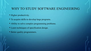 WHY TO STUDY SOFTWARE ENGINEERING
• Higher productivity.
• To acquire skills to develop large programs.
• Ability to solve complex programming problems.
• Learn techniques of specification design.
• Better quality programmers.
 