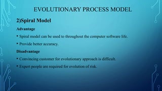 EVOLUTIONARY PROCESS MODEL
2)Spiral Model
Advantage
• Spiral model can be used to throughout the computer software life.
• Provide better accuracy.
Disadvantage
• Convincing customer for evolutionary approach is difficult.
• Expert people are required for evolution of risk.
 