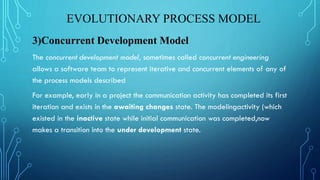 EVOLUTIONARY PROCESS MODEL
3)Concurrent Development Model
The concurrent development model, sometimes called concurrent engineering
allows a software team to represent iterative and concurrent elements of any of
the process models described
For example, early in a project the communication activity has completed its first
iteration and exists in the awaiting changes state. The modelingactivity (which
existed in the inactive state while initial communication was completed,now
makes a transition into the under development state.
 