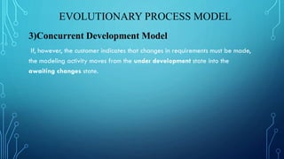 EVOLUTIONARY PROCESS MODEL
3)Concurrent Development Model
If, however, the customer indicates that changes in requirements must be made,
the modeling activity moves from the under development state into the
awaiting changes state.
 