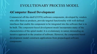 EVOLUTIONARY PROCESS MODEL
4)Computer Based Development
Commercial off-the-shelf (COTS) software components, developed by vendors
who offer them as products, provide targeted functionality with well-defined
interfaces that enable the component to be integrated into the software that is to
be built. The component-based development model incorporates many of the
characteristics of the spiral model. It is evolutionary in nature demanding an
iterative approach to the creation of software. However, the component-based
development model constructs applications from prepackaged software
components
 