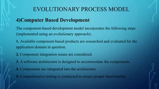 EVOLUTIONARY PROCESS MODEL
4)Computer Based Development
The component-based development model incorporates the following steps
(implemented using an evolutionary approach):
1. Available component-based products are researched and evaluated for the
application domain in question.
2. Component integration issues are considered.
3. A software architecture is designed to accommodate the components.
4. Components are integrated into the architecture.
5. Comprehensive testing is conducted to ensure proper functionality.
 