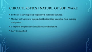 CHRACTERSTICS / NATURE OF SOFTWARE
• Software is developed or engineered, not manufactured.
• Most of software is to custom build rather than assemble from existing
component.
• Computer program and associated documentation.
• Easy to modified.
 