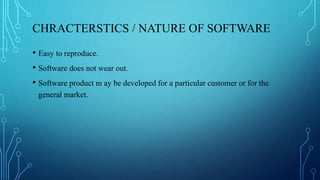 CHRACTERSTICS / NATURE OF SOFTWARE
• Easy to reproduce.
• Software does not wear out.
• Software product m ay be developed for a particular customer or for the
general market.
 