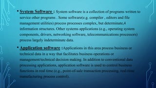 • System Software : System software is a collection of programs written to
service other programs . Some software(e.g. compiler , editors and file
management utilities) process processes complex, but determinate,4
information structures. Other systems applications (e.g., operating system
components, drivers, networking software, telecommunications processors)
process largely indeterminate data.
• Application software :Applications in this area process business or
technical data in a way that facilitates business operations or
management/technical decision making. In addition to conventional data
processing applications, application software is used to control business
functions in real time (e.g., point-of-sale transaction processing, real-time
manufacturing process control).
 
