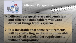 Different Perspective
 Different perspective are not consistent
and different stakeholders will want
different things from a system.
 It is inevitable that some requirements
will be conflicting so that it is impossible
to satisfy all stakeholder requirements
without compromise.
 
