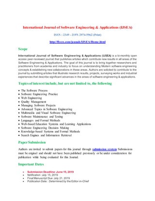 International Journal of Software Engineering & Applications (IJSEA)
ISSN : 2349 - 219N 2974-5962 (Print)
http://flyccs.com/jounals/IJSEA/Home.html
Scope
International Journal of Software Engineering & Applications (IJSEA) is a bi-monthly open
access peer-reviewed journal that publishes articles which contribute new results in all areas of the
Software Engineering & Applications. The goal of this journal is to bring together researchers and
practitioners from academia and industry to focus on understanding Modern software engineering
concepts & establishing new collaborations in these areas. Authors are solicited to contribute to the
journal by submitting articles that illustrate research results, projects, surveying works and industrial
experiences that describe significant advances in the areas of software engineering & applications.
Topics of interest include, but are not limited to, the following
 The Software Process
 Software Engineering Practice
 Web Engineering
 Quality Management
 Managing Software Projects
 Advanced Topics in Software Engineering
 Multimedia and Visual Software Engineering
 Software Maintenance and Testing
 Languages and Formal Methods
 Web-based Education Systems and Learning Applications
 Software Engineering Decision Making
 Knowledge-based Systems and Formal Methods
 Search Engines and Information Retrieval
PaperSubmission
Authors are invited to submit papers for this journal through submission system. Submissions
must be original and should not have been published previously or be under consideration for
publication while being evaluated for this Journal.
Important Dates
 Submission Deadline :June 15, 2019
 Notification :July 15, 2019
 Final Manuscript Due :July 21, 2019
 Publication Date : Determined by the Editor-in-Chief
 