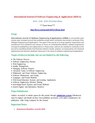 International Journal of Software Engineering & Applications (IJSEA)
ISSN : 2349 - 219N 2974-5962 (Print)
******june Issue*****
http://flyccs.com/jounals/IJSEA/Home.html
Scope
International Journal of Software Engineering & Applications (IJSEA) is a bi-monthly open
access peer-reviewed journal that publishes articles which contribute new results in all areas of the
Software Engineering & Applications. The goal of this journal is to bring together researchers and
practitioners from academia and industry to focus on understanding Modern software engineering
concepts & establishing new collaborations in these areas. Authors are solicited to contribute to the
journal by submitting articles that illustrate research results, projects, surveying works and industrial
experiences that describe significant advances in the areas of software engineering & applications.
Topics of interest include, but are not limited to, the following
 The Software Process
 Software Engineering Practice
 Web Engineering
 Quality Management
 Managing Software Projects
 Advanced Topics in Software Engineering
 Multimedia and Visual Software Engineering
 Software Maintenance and Testing
 Languages and Formal Methods
 Web-based Education Systems and Learning Applications
 Software Engineering Decision Making
 Knowledge-based Systems and Formal Methods
 Search Engines and Information Retrieval
PaperSubmission
Authors are invited to submit papers for this journal through submission system. Submissions
must be original and should not have been published previously or be under consideration for
publication while being evaluated for this Journal.
Important Dates
 Submission Deadline :June 29, 2019
 