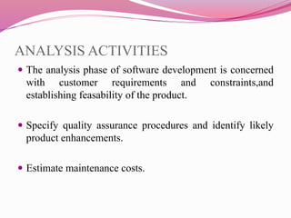 ANALYSIS ACTIVITIES
 The analysis phase of software development is concerned
with customer requirements and constraints,and
establishing feasability of the product.
 Specify quality assurance procedures and identify likely
product enhancements.
 Estimate maintenance costs.
 