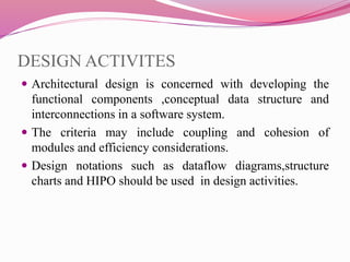 DESIGN ACTIVITES
 Architectural design is concerned with developing the
functional components ,conceptual data structure and
interconnections in a software system.
 The criteria may include coupling and cohesion of
modules and efficiency considerations.
 Design notations such as dataflow diagrams,structure
charts and HIPO should be used in design activities.
 