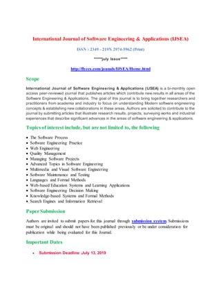 International Journal of Software Engineering & Applications (IJSEA)
ISSN : 2349 - 219N 2974-5962 (Print)
******july Issue*****
http://flyccs.com/jounals/IJSEA/Home.html
Scope
International Journal of Software Engineering & Applications (IJSEA) is a bi-monthly open
access peer-reviewed journal that publishes articles which contribute new results in all areas of the
Software Engineering & Applications. The goal of this journal is to bring together researchers and
practitioners from academia and industry to focus on understanding Modern software engineering
concepts & establishing new collaborations in these areas. Authors are solicited to contribute to the
journal by submitting articles that illustrate research results, projects, surveying works and industrial
experiences that describe significant advances in the areas of software engineering & applications.
Topics of interest include, but are not limited to, the following
 The Software Process
 Software Engineering Practice
 Web Engineering
 Quality Management
 Managing Software Projects
 Advanced Topics in Software Engineering
 Multimedia and Visual Software Engineering
 Software Maintenance and Testing
 Languages and Formal Methods
 Web-based Education Systems and Learning Applications
 Software Engineering Decision Making
 Knowledge-based Systems and Formal Methods
 Search Engines and Information Retrieval
PaperSubmission
Authors are invited to submit papers for this journal through submission system. Submissions
must be original and should not have been published previously or be under consideration for
publication while being evaluated for this Journal.
Important Dates
 Submission Deadline :July 13, 2019
 