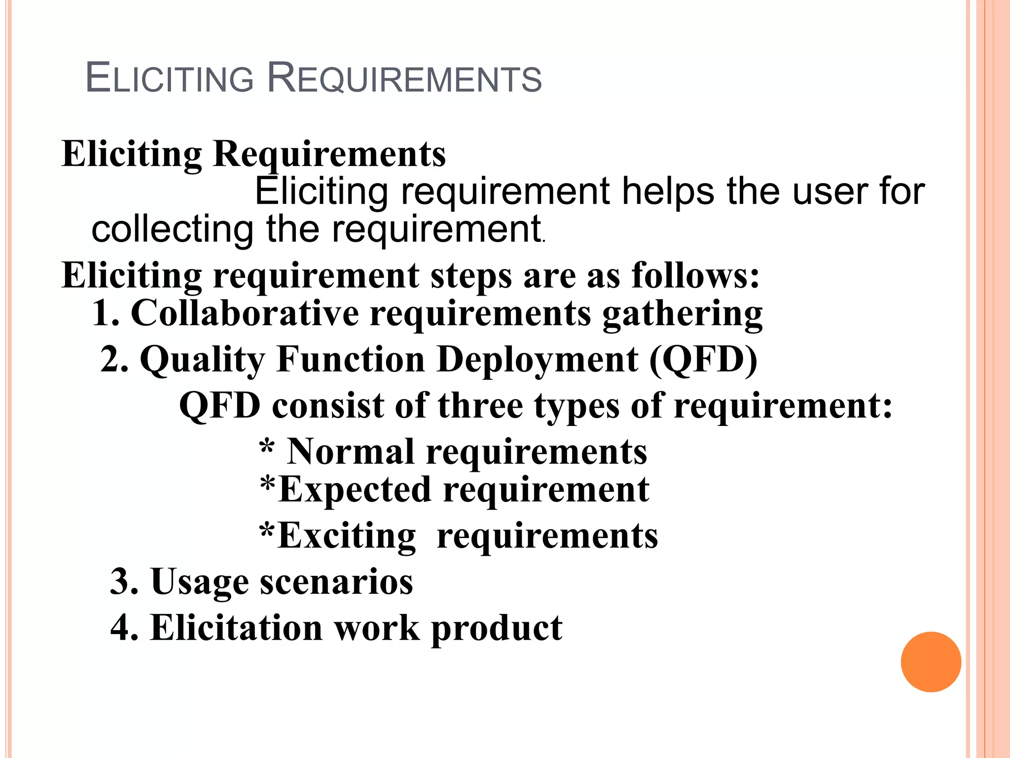 ELICITING REQUIREMENTS
Eliciting Requirements
Eliciting requirement helps the user for
collecting the requirement.
Eliciting requirement steps are as follows:
1. Collaborative requirements gathering
2. Quality Function Deployment (QFD)
QFD consist of three types of requirement:
* Normal requirements
*Expected requirement
*Exciting requirements
3. Usage scenarios
4. Elicitation work product
 