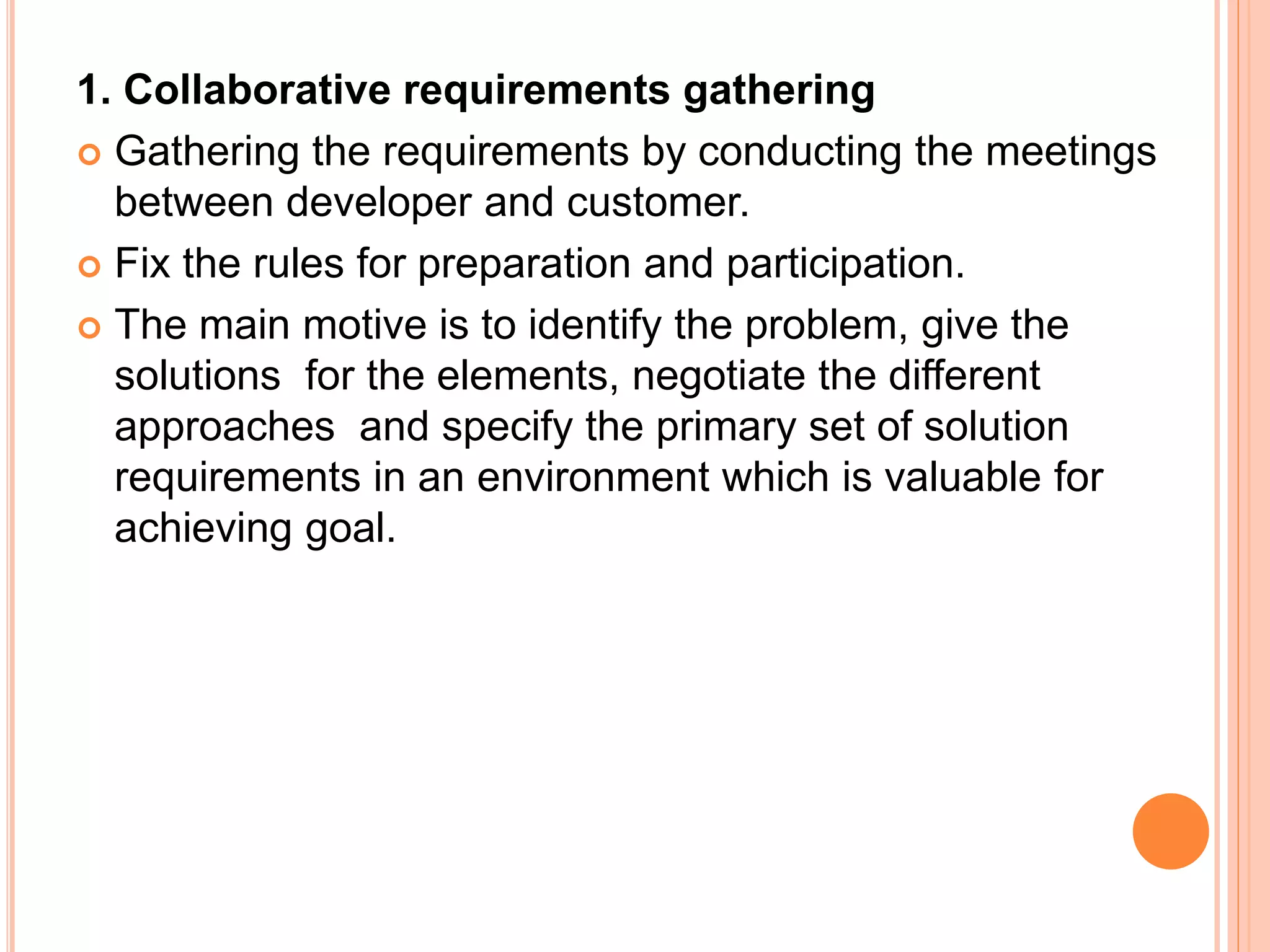 1. Collaborative requirements gathering
 Gathering the requirements by conducting the meetings
between developer and customer.
 Fix the rules for preparation and participation.
 The main motive is to identify the problem, give the
solutions for the elements, negotiate the different
approaches and specify the primary set of solution
requirements in an environment which is valuable for
achieving goal.
 