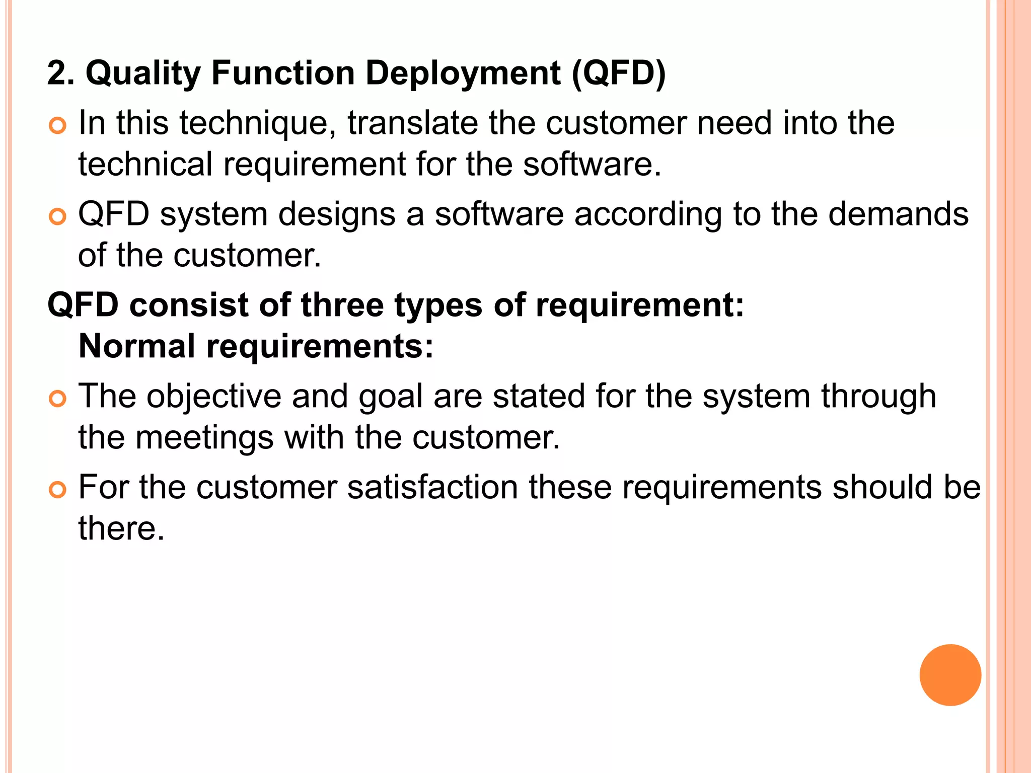 2. Quality Function Deployment (QFD)
 In this technique, translate the customer need into the
technical requirement for the software.
 QFD system designs a software according to the demands
of the customer.
QFD consist of three types of requirement:
Normal requirements:
 The objective and goal are stated for the system through
the meetings with the customer.
 For the customer satisfaction these requirements should be
there.
 