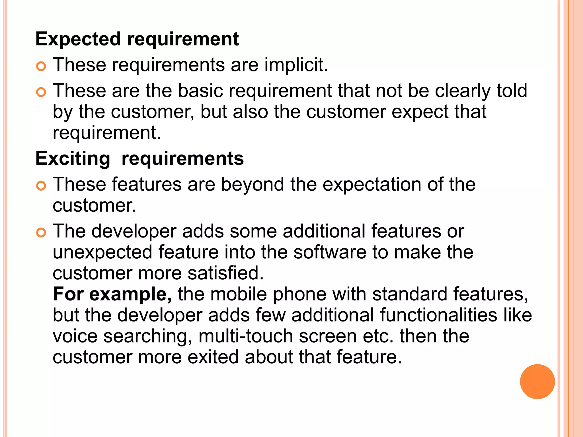 Expected requirement
 These requirements are implicit.
 These are the basic requirement that not be clearly told
by the customer, but also the customer expect that
requirement.
Exciting requirements
 These features are beyond the expectation of the
customer.
 The developer adds some additional features or
unexpected feature into the software to make the
customer more satisfied.
For example, the mobile phone with standard features,
but the developer adds few additional functionalities like
voice searching, multi-touch screen etc. then the
customer more exited about that feature.
 