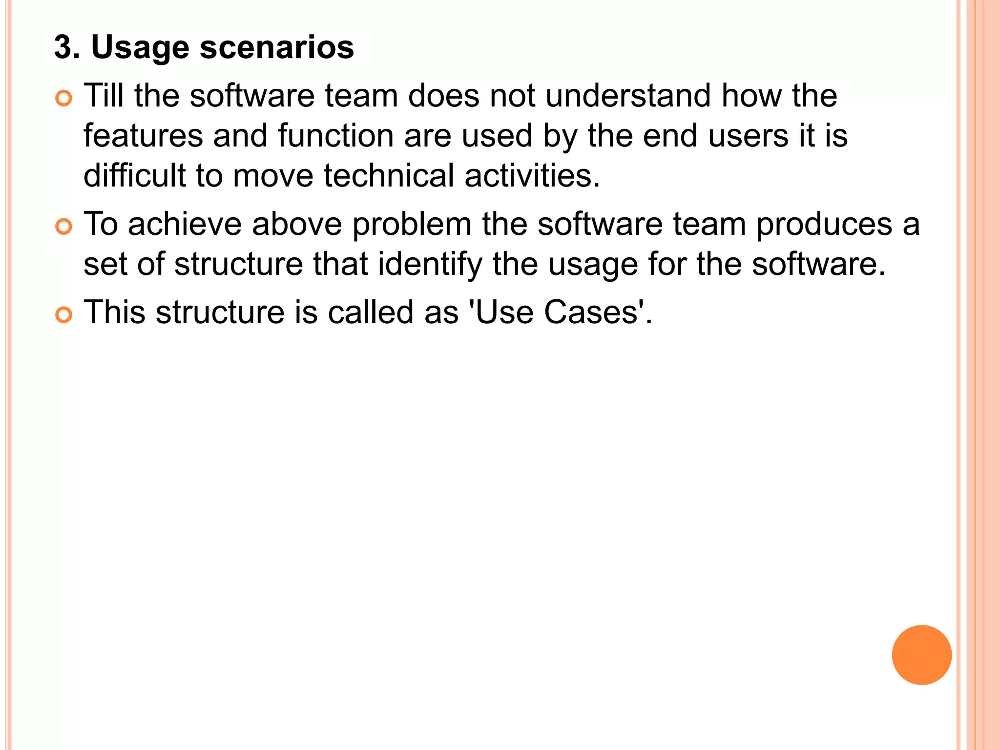 3. Usage scenarios
 Till the software team does not understand how the
features and function are used by the end users it is
difficult to move technical activities.
 To achieve above problem the software team produces a
set of structure that identify the usage for the software.
 This structure is called as 'Use Cases'.
 