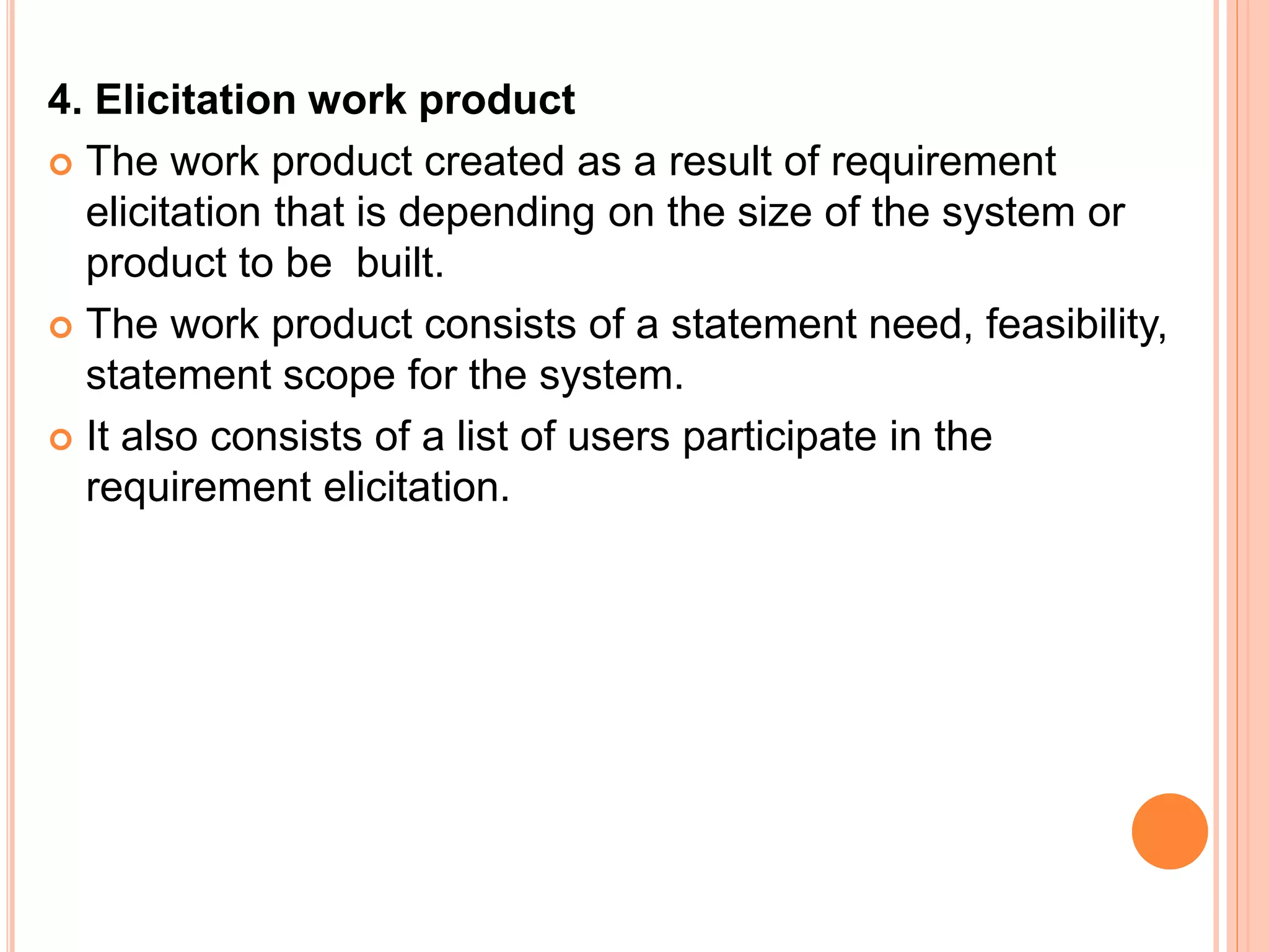 4. Elicitation work product
 The work product created as a result of requirement
elicitation that is depending on the size of the system or
product to be built.
 The work product consists of a statement need, feasibility,
statement scope for the system.
 It also consists of a list of users participate in the
requirement elicitation.
 