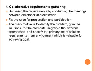 1. Collaborative requirements gathering
 Gathering the requirements by conducting the meetings
between developer and customer.
 Fix the rules for preparation and participation.
 The main motive is to identify the problem, give the
solutions for the elements, negotiate the different
approaches and specify the primary set of solution
requirements in an environment which is valuable for
achieving goal.
 
