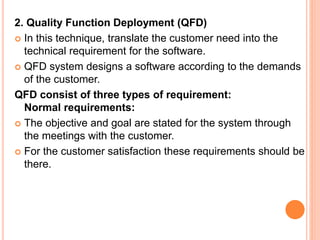 2. Quality Function Deployment (QFD)
 In this technique, translate the customer need into the
technical requirement for the software.
 QFD system designs a software according to the demands
of the customer.
QFD consist of three types of requirement:
Normal requirements:
 The objective and goal are stated for the system through
the meetings with the customer.
 For the customer satisfaction these requirements should be
there.
 