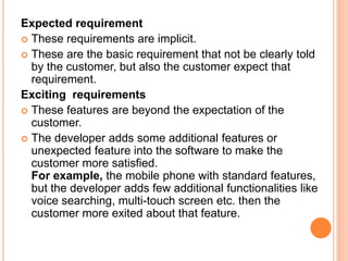 Expected requirement
 These requirements are implicit.
 These are the basic requirement that not be clearly told
by the customer, but also the customer expect that
requirement.
Exciting requirements
 These features are beyond the expectation of the
customer.
 The developer adds some additional features or
unexpected feature into the software to make the
customer more satisfied.
For example, the mobile phone with standard features,
but the developer adds few additional functionalities like
voice searching, multi-touch screen etc. then the
customer more exited about that feature.
 