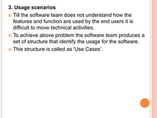 3. Usage scenarios
 Till the software team does not understand how the
features and function are used by the end users it is
difficult to move technical activities.
 To achieve above problem the software team produces a
set of structure that identify the usage for the software.
 This structure is called as 'Use Cases'.
 