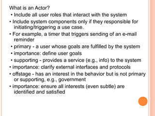 What is an Actor?
• Include all user roles that interact with the system
• Include system components only if they responsible for
initiating/triggering a use case.
• For example, a timer that triggers sending of an e-mail
reminder
• primary - a user whose goals are fulfilled by the system
• importance: define user goals
• supporting - provides a service (e.g., info) to the system
• importance: clarify external interfaces and protocols
• offstage - has an interest in the behavior but is not primary
or supporting, e.g., government
• importance: ensure all interests (even subtle) are
identified and satisfied
 