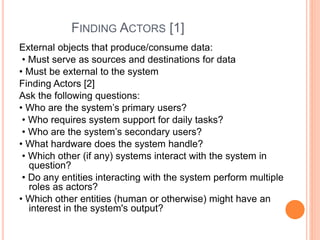 FINDING ACTORS [1]
External objects that produce/consume data:
• Must serve as sources and destinations for data
• Must be external to the system
Finding Actors [2]
Ask the following questions:
• Who are the system’s primary users?
• Who requires system support for daily tasks?
• Who are the system’s secondary users?
• What hardware does the system handle?
• Which other (if any) systems interact with the system in
question?
• Do any entities interacting with the system perform multiple
roles as actors?
• Which other entities (human or otherwise) might have an
interest in the system's output?
 