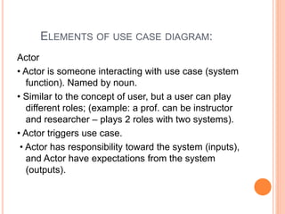 ELEMENTS OF USE CASE DIAGRAM:
Actor
• Actor is someone interacting with use case (system
function). Named by noun.
• Similar to the concept of user, but a user can play
different roles; (example: a prof. can be instructor
and researcher – plays 2 roles with two systems).
• Actor triggers use case.
• Actor has responsibility toward the system (inputs),
and Actor have expectations from the system
(outputs).
 