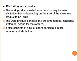 4. Elicitation work product
 The work product created as a result of requirement
elicitation that is depending on the size of the system or
product to be built.
 The work product consists of a statement need, feasibility,
statement scope for the system.
 It also consists of a list of users participate in the
requirement elicitation.
 