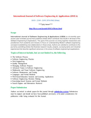 International Journal of Software Engineering & Applications (IJSEA)
ISSN : 2349 - 219N 2974-5962 (Print)
******july Issue*****
http://flyccs.com/jounals/IJSEA/Home.html
Scope
International Journal of Software Engineering & Applications (IJSEA) is a bi-monthly open
access peer-reviewed journal that publishes articles which contribute new results in all areas of the
Software Engineering & Applications. The goal of this journal is to bring together researchers and
practitioners from academia and industry to focus on understanding Modern software engineering
concepts & establishing new collaborations in these areas. Authors are solicited to contribute to the
journal by submitting articles that illustrate research results, projects, surveying works and industrial
experiences that describe significant advances in the areas of software engineering & applications.
Topics of interest include, but are not limited to, the following
 The Software Process
 Software Engineering Practice
 Web Engineering
 Quality Management
 Managing Software Projects
 Advanced Topics in Software Engineering
 Multimedia and Visual Software Engineering
 Software Maintenance and Testing
 Languages and Formal Methods
 Web-based Education Systems and Learning Applications
 Software Engineering Decision Making
 Knowledge-based Systems and Formal Methods
 Search Engines and Information Retrieval
PaperSubmission
Authors are invited to submit papers for this journal through submission system. Submissions
must be original and should not have been published previously or be under consideration for
publication while being evaluated for this Journal.
 