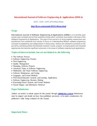 International Journal of Software Engineering & Applications (IJSEA)
ISSN : 2349 - 219N 2974-5962 (Print)
http://flyccs.com/jounals/IJSEA/Home.html
Scope
International Journal of Software Engineering & Applications (IJSEA) is a bi-monthly open
access peer-reviewed journal that publishes articles which contribute new results in all areas of the
Software Engineering & Applications. The goal of this journal is to bring together researchers and
practitioners from academia and industry to focus on understanding Modern software engineering
concepts & establishing new collaborations in these areas. Authors are solicited to contribute to the
journal by submitting articles that illustrate research results, projects, surveying works and industrial
experiences that describe significant advances in the areas of software engineering & applications.
Topics of interest include, but are not limited to, the following
 The Software Process
 Software Engineering Practice
 Web Engineering
 Quality Management
 Managing Software Projects
 Advanced Topics in Software Engineering
 Multimedia and Visual Software Engineering
 Software Maintenance and Testing
 Languages and Formal Methods
 Web-based Education Systems and Learning Applications
 Software Engineering Decision Making
 Knowledge-based Systems and Formal Methods
 Search Engines and Information Retrieval
PaperSubmission
Authors are invited to submit papers for this journal through submission system. Submissions
must be original and should not have been published previously or be under consideration for
publication while being evaluated for this Journal.
Important Dates
 