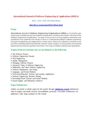 International Journal of Software Engineering & Applications (IJSEA)
ISSN : 2349 - 219N 2974-5962 (Print)
http://flyccs.com/jounals/IJSEA/Home.html
Scope
International Journal of Software Engineering & Applications (IJSEA) is a bi-monthly open
access peer-reviewed journal that publishes articles which contribute new results in all areas of the
Software Engineering & Applications. The goal of this journal is to bring together researchers and
practitioners from academia and industry to focus on understanding Modern software engineering
concepts & establishing new collaborations in these areas. Authors are solicited to contribute to the
journal by submitting articles that illustrate research results, projects, surveying works and industrial
experiences that describe significant advances in the areas of software engineering & applications.
Topics of interest include, but are not limited to, the following
 The Software Process
 Software Engineering Practice
 Web Engineering
 Quality Management
 Managing Software Projects
 Advanced Topics in Software Engineering
 Multimedia and Visual Software Engineering
 Software Maintenance and Testing
 Languages and Formal Methods
 Web-based Education Systems and Learning Applications
 Software Engineering Decision Making
 Knowledge-based Systems and Formal Methods
 Search Engines and Information Retrieval
PaperSubmission
Authors are invited to submit papers for this journal through submission system. Submissions
must be original and should not have been published previously or be under consideration for
publication while being evaluated for this Journal.
 