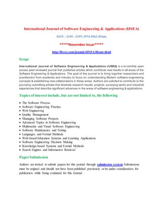 International Journal of Software Engineering & Applications (IJSEA)
ISSN : 2349 - 219N 2974-5962 (Print)
*****November Issue*****
http://flyccs.com/jounals/IJSEA/Home.html
Scope
International Journal of Software Engineering & Applications (IJSEA) is a bi-monthly open
access peer-reviewed journal that publishes articles which contribute new results in all areas of the
Software Engineering & Applications. The goal of this journal is to bring together researchers and
practitioners from academia and industry to focus on understanding Modern software engineering
concepts & establishing new collaborations in these areas. Authors are solicited to contribute to the
journal by submitting articles that illustrate research results, projects, surveying works and industrial
experiences that describe significant advances in the areas of software engineering & applications.
Topics of interest include, but are not limited to, the following
 The Software Process
 Software Engineering Practice
 Web Engineering
 Quality Management
 Managing Software Projects
 Advanced Topics in Software Engineering
 Multimedia and Visual Software Engineering
 Software Maintenance and Testing
 Languages and Formal Methods
 Web-based Education Systems and Learning Applications
 Software Engineering Decision Making
 Knowledge-based Systems and Formal Methods
 Search Engines and Information Retrieval
PaperSubmission
Authors are invited to submit papers for this journal through submission system. Submissions
must be original and should not have been published previously or be under consideration for
publication while being evaluated for this Journal.
 