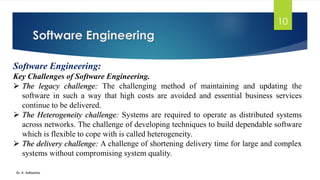 Software Engineering
Dr. K. Adisesha
10
Software Engineering:
Key Challenges of Software Engineering.
➢ The legacy challenge: The challenging method of maintaining and updating the
software in such a way that high costs are avoided and essential business services
continue to be delivered.
➢ The Heterogeneity challenge: Systems are required to operate as distributed systems
across networks. The challenge of developing techniques to build dependable software
which is flexible to cope with is called heterogeneity.
➢ The delivery challenge: A challenge of shortening delivery time for large and complex
systems without compromising system quality.
 