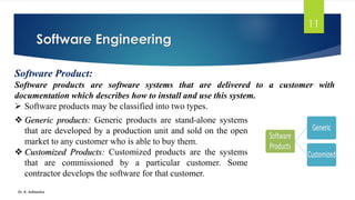 Software Engineering
Dr. K. Adisesha
11
Software Product:
Software products are software systems that are delivered to a customer with
documentation which describes how to install and use this system.
➢ Software products may be classified into two types.
❖ Generic products: Generic products are stand-alone systems
that are developed by a production unit and sold on the open
market to any customer who is able to buy them.
❖ Customized Products: Customized products are the systems
that are commissioned by a particular customer. Some
contractor develops the software for that customer.
 