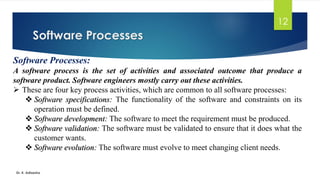 Software Processes
Dr. K. Adisesha
12
Software Processes:
A software process is the set of activities and associated outcome that produce a
software product. Software engineers mostly carry out these activities.
➢ These are four key process activities, which are common to all software processes:
❖ Software specifications: The functionality of the software and constraints on its
operation must be defined.
❖ Software development: The software to meet the requirement must be produced.
❖ Software validation: The software must be validated to ensure that it does what the
customer wants.
❖ Software evolution: The software must evolve to meet changing client needs.
 
